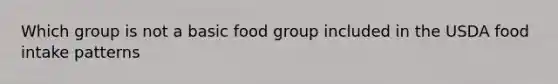 Which group is not a basic food group included in the USDA food intake patterns