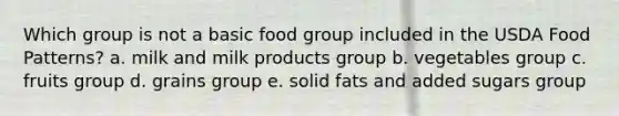 Which group is not a basic food group included in the USDA Food Patterns? a. milk and milk products group b. vegetables group c. fruits group d. grains group e. solid fats and added sugars group