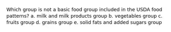 Which group is not a basic food group included in the USDA food patterns? a. milk and milk products group b. vegetables group c. fruits group d. grains group e. solid fats and added sugars group