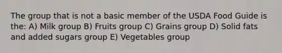 The group that is not a basic member of the USDA Food Guide is the: A) Milk group B) Fruits group C) Grains group D) Solid fats and added sugars group E) Vegetables group