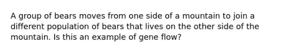 A group of bears moves from one side of a mountain to join a different population of bears that lives on the other side of the mountain. Is this an example of gene flow?