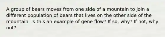 A group of bears moves from one side of a mountain to join a different population of bears that lives on the other side of the mountain. Is this an example of gene flow? If so, why? If not, why not?