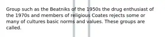 Group such as the Beatniks of the 1950s the drug enthusiast of the 1970s and members of religious Coates rejects some or many of cultures basic norms and values. These groups are called.