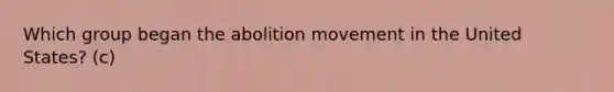 Which group began the abolition movement in the United States? (c)