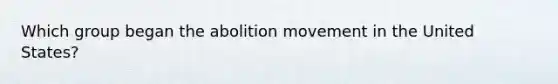 Which group began the abolition movement in the United States?