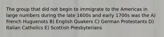 The group that did not begin to immigrate to the Americas in large numbers during the late 1600s and early 1700s was the A) French Huguenots B) English Quakers C) German Protestants D) Italian Catholics E) Scottish Presbyterians