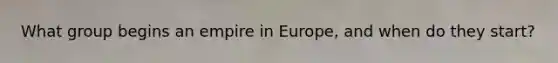 What group begins an empire in Europe, and when do they start?