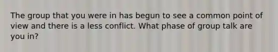 The group that you were in has begun to see a common point of view and there is a less conflict. What phase of group talk are you in?