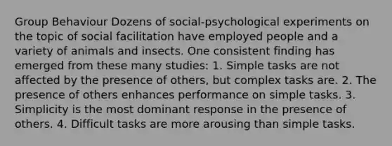 Group Behaviour Dozens of social-psychological experiments on the topic of social facilitation have employed people and a variety of animals and insects. One consistent finding has emerged from these many studies: 1. Simple tasks are not affected by the presence of others, but complex tasks are. 2. The presence of others enhances performance on simple tasks. 3. Simplicity is the most dominant response in the presence of others. 4. Difficult tasks are more arousing than simple tasks.