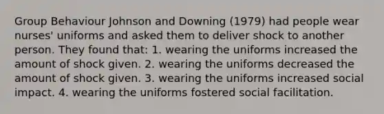 Group Behaviour Johnson and Downing (1979) had people wear nurses' uniforms and asked them to deliver shock to another person. They found that: 1. wearing the uniforms increased the amount of shock given. 2. wearing the uniforms decreased the amount of shock given. 3. wearing the uniforms increased social impact. 4. wearing the uniforms fostered social facilitation.