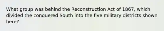 What group was behind the Reconstruction Act of 1867, which divided the conquered South into the five military districts shown here?