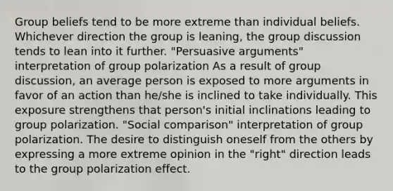 Group beliefs tend to be more extreme than individual beliefs. Whichever direction the group is leaning, the group discussion tends to lean into it further. "Persuasive arguments" interpretation of group polarization As a result of group discussion, an average person is exposed to more arguments in favor of an action than he/she is inclined to take individually. This exposure strengthens that person's initial inclinations leading to group polarization. "Social comparison" interpretation of group polarization. The desire to distinguish oneself from the others by expressing a more extreme opinion in the "right" direction leads to the group polarization effect.