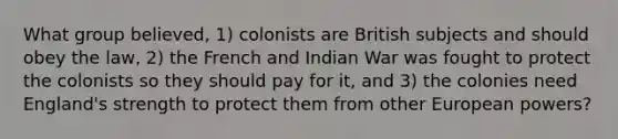 What group believed, 1) colonists are British subjects and should obey the law, 2) the French and Indian War was fought to protect the colonists so they should pay for it, and 3) the colonies need England's strength to protect them from other European powers?