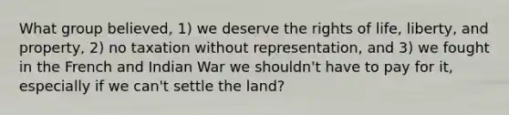 What group believed, 1) we deserve the rights of life, liberty, and property, 2) no taxation without representation, and 3) we fought in the French and Indian War we shouldn't have to pay for it, especially if we can't settle the land?