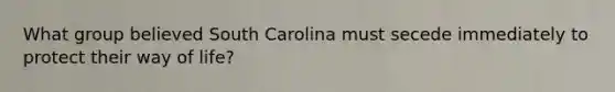 What group believed South Carolina must secede immediately to protect their way of life?