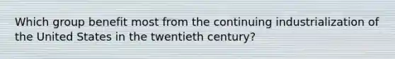 Which group benefit most from the continuing industrialization of the United States in the twentieth century?