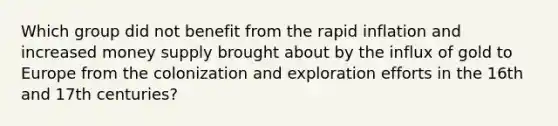 Which group did not benefit from the rapid inflation and increased money supply brought about by the influx of gold to Europe from the colonization and exploration efforts in the 16th and 17th centuries?
