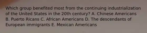 Which group benefited most from the continuing industrialization of the United States in the 20th century? A. Chinese Americans B. Puerto Ricans C. African Americans D. The descendants of European immigrants E. Mexican Americans