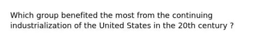 Which group benefited the most from the continuing industrialization of the United States in the 20th century ?