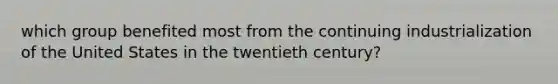 which group benefited most from the continuing industrialization of the United States in the twentieth century?