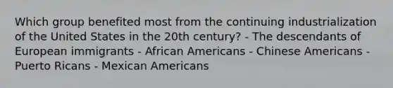 Which group benefited most from the continuing industrialization of the United States in the 20th century? - The descendants of European immigrants - <a href='https://www.questionai.com/knowledge/kktT1tbvGH-african-americans' class='anchor-knowledge'>african americans</a> - Chinese Americans - Puerto Ricans - Mexican Americans