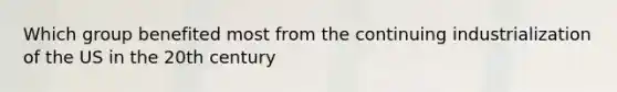 Which group benefited most from the continuing industrialization of the US in the 20th century