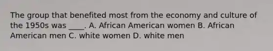 The group that benefited most from the economy and culture of the 1950s was ____. A. African American women B. African American men C. white women D. white men