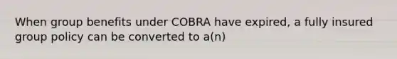 When group benefits under COBRA have expired, a fully insured group policy can be converted to a(n)