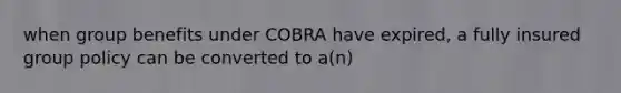 when group benefits under COBRA have expired, a fully insured group policy can be converted to a(n)