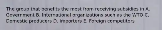 The group that benefits the most from receiving subsidies in A. Government B. International organizations such as the WTO C. Domestic producers D. Importers E. Foreign competitors