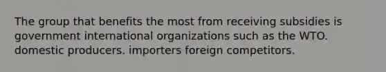 The group that benefits the most from receiving subsidies is government international organizations such as the WTO. domestic producers. importers foreign competitors.