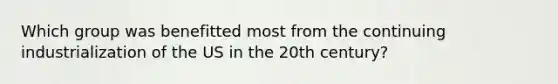 Which group was benefitted most from the continuing industrialization of the US in the 20th century?