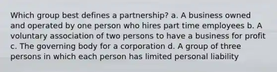 Which group best defines a partnership? a. A business owned and operated by one person who hires part time employees b. A voluntary association of two persons to have a business for profit c. The governing body for a corporation d. A group of three persons in which each person has limited personal liability