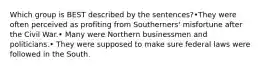 Which group is BEST described by the sentences?•They were often perceived as profiting from Southerners' misfortune after the Civil War.• Many were Northern businessmen and politicians.• They were supposed to make sure federal laws were followed in the South.