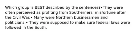 Which group is BEST described by the sentences?•They were often perceived as profiting from Southerners' misfortune after the Civil War.• Many were Northern businessmen and politicians.• They were supposed to make sure federal laws were followed in the South.