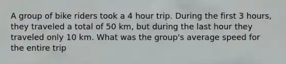 A group of bike riders took a 4 hour trip. During the first 3 hours, they traveled a total of 50 km, but during the last hour they traveled only 10 km. What was the group's average speed for the entire trip