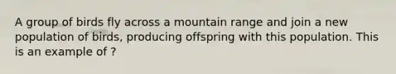 A group of birds fly across a mountain range and join a new population of birds, producing offspring with this population. This is an example of ?