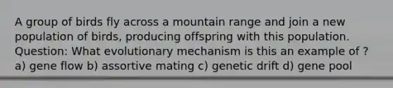 A group of birds fly across a mountain range and join a new population of birds, producing offspring with this population. Question: What evolutionary mechanism is this an example of ? a) gene flow b) assortive mating c) genetic drift d) gene pool