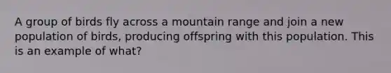 A group of birds fly across a mountain range and join a new population of birds, producing offspring with this population. This is an example of what?