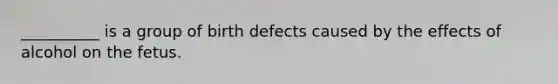 __________ is a group of birth defects caused by the effects of alcohol on the fetus.