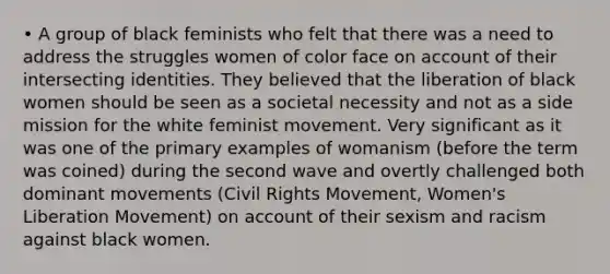 • A group of black feminists who felt that there was a need to address the struggles women of color face on account of their intersecting identities. They believed that the liberation of black women should be seen as a societal necessity and not as a side mission for the white feminist movement. Very significant as it was one of the primary examples of womanism (before the term was coined) during the second wave and overtly challenged both dominant movements (Civil Rights Movement, Women's Liberation Movement) on account of their sexism and racism against black women.