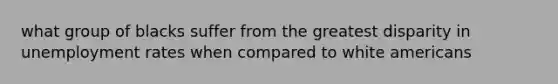 what group of blacks suffer from the greatest disparity in <a href='https://www.questionai.com/knowledge/kh7PJ5HsOk-unemployment-rate' class='anchor-knowledge'>unemployment rate</a>s when compared to white americans