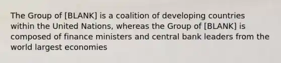 The Group of [BLANK] is a coalition of developing countries within the United Nations, whereas the Group of [BLANK] is composed of finance ministers and central bank leaders from the world largest economies