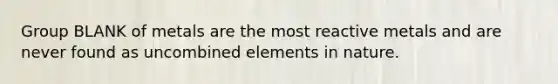 Group BLANK of metals are the most reactive metals and are never found as uncombined elements in nature.