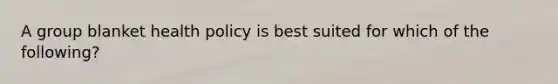 A group blanket health policy is best suited for which of the following?