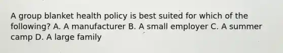 A group blanket health policy is best suited for which of the following? A. A manufacturer B. A small employer C. A summer camp D. A large family