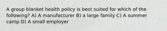 A group blanket health policy is best suited for which of the following? A) A manufacturer B) a large family C) A summer camp D) A small employer