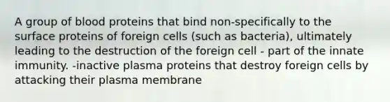 A group of blood proteins that bind non-specifically to the surface proteins of foreign cells (such as bacteria), ultimately leading to the destruction of the foreign cell - part of the innate immunity. -inactive plasma proteins that destroy foreign cells by attacking their plasma membrane