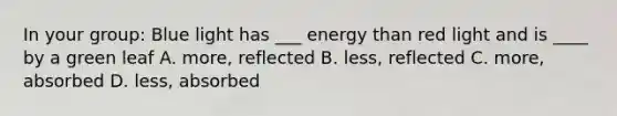 In your group: Blue light has ___ energy than red light and is ____ by a green leaf A. more, reflected B. less, reflected C. more, absorbed D. less, absorbed