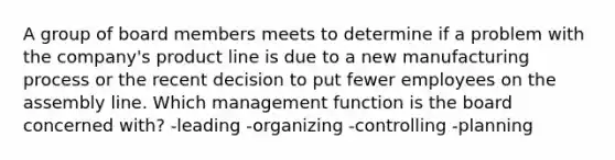 A group of board members meets to determine if a problem with the company's <a href='https://www.questionai.com/knowledge/kvZbn1Akqx-product-line' class='anchor-knowledge'>product line</a> is due to a new manufacturing process or the recent decision to put fewer employees on the assembly line. Which management function is the board concerned with? -leading -organizing -controlling -planning